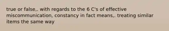 true or false,. with regards to the 6 C's of effective miscommunication, constancy in fact means,. treating similar items the same way