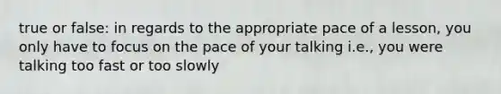 true or false: in regards to the appropriate pace of a lesson, you only have to focus on the pace of your talking i.e., you were talking too fast or too slowly