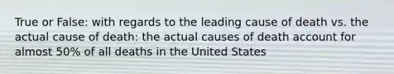 True or False: with regards to the leading cause of death vs. the actual cause of death: the actual causes of death account for almost 50% of all deaths in the United States