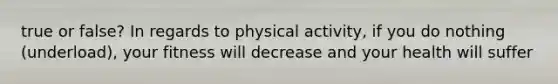 true or false? In regards to physical activity, if you do nothing (underload), your fitness will decrease and your health will suffer