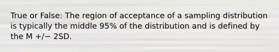 True or False: The region of acceptance of a sampling distribution is typically the middle 95% of the distribution and is defined by the M +/− 2SD.