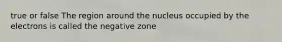 true or false The region around the nucleus occupied by the electrons is called the negative zone