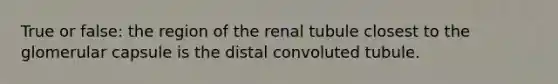 True or false: the region of the renal tubule closest to the glomerular capsule is the distal convoluted tubule.