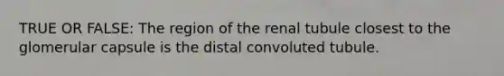 TRUE OR FALSE: The region of the renal tubule closest to the glomerular capsule is the distal convoluted tubule.