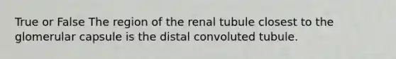 True or False The region of the renal tubule closest to the glomerular capsule is the distal convoluted tubule.