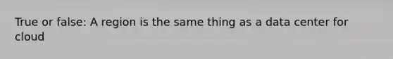True or false: A region is the same thing as a data center for cloud