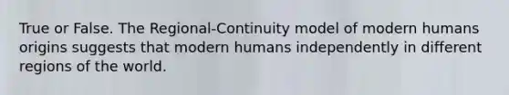 True or False. The Regional-Continuity model of modern humans origins suggests that modern humans independently in different regions of the world.