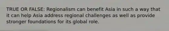 TRUE OR FALSE: Regionalism can benefit Asia in such a way that it can help Asia address regional challenges as well as provide stronger foundations for its global role.