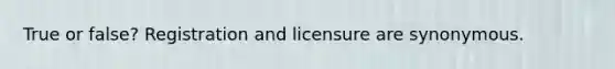 True or false? Registration and licensure are synonymous.