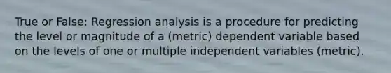 True or False: Regression analysis is a procedure for predicting the level or magnitude of a (metric) dependent variable based on the levels of one or multiple independent variables (metric).