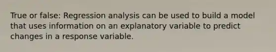 True or false: Regression analysis can be used to build a model that uses information on an explanatory variable to predict changes in a response variable.