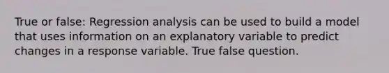 True or false: Regression analysis can be used to build a model that uses information on an explanatory variable to predict changes in a response variable. True false question.