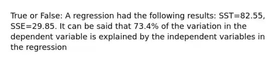 True or False: A regression had the following results: SST=82.55, SSE=29.85. It can be said that 73.4% of the variation in the dependent variable is explained by the independent variables in the regression