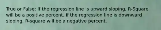 True or False: If the regression line is upward sloping, R-Square will be a positive percent. If the regression line is downward sloping, R-square will be a negative percent.