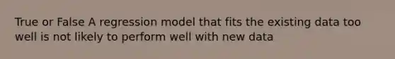 True or False A regression model that fits the existing data too well is not likely to perform well with new data