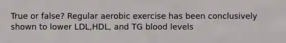 True or false? Regular aerobic exercise has been conclusively shown to lower LDL,HDL, and TG blood levels