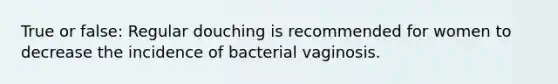 True or false: Regular douching is recommended for women to decrease the incidence of bacterial vaginosis.