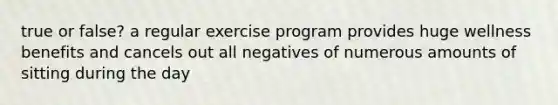 true or false? a regular exercise program provides huge wellness benefits and cancels out all negatives of numerous amounts of sitting during the day