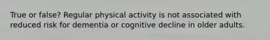 True or false? Regular physical activity is not associated with reduced risk for dementia or cognitive decline in older adults.