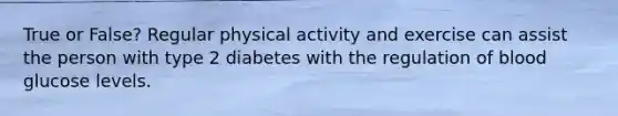 True or False? Regular physical activity and exercise can assist the person with type 2 diabetes with the regulation of blood glucose levels.