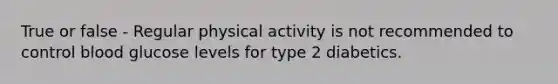 True or false - Regular physical activity is not recommended to control blood glucose levels for type 2 diabetics.