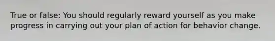 True or false: You should regularly reward yourself as you make progress in carrying out your plan of action for behavior change.