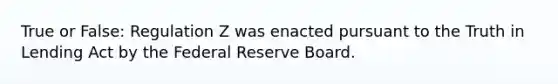 True or False: Regulation Z was enacted pursuant to the Truth in Lending Act by the Federal Reserve Board.