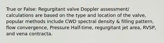 True or False: Regurgitant valve Doppler assessment/ calculations are based on the type and location of the valve, popular methods include CWD spectral density & filling pattern, flow convergence, Pressure Half-time, regurgitant jet area, RVSP, and vena contracta.