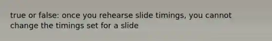 true or false: once you rehearse slide timings, you cannot change the timings set for a slide