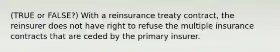 (TRUE or FALSE?) With a reinsurance treaty contract, the reinsurer does not have right to refuse the multiple insurance contracts that are ceded by the primary insurer.