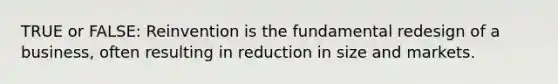 TRUE or FALSE: Reinvention is the fundamental redesign of a business, often resulting in reduction in size and markets.