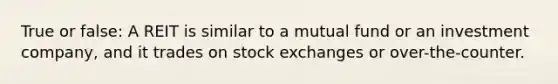 True or false: A REIT is similar to a mutual fund or an investment company, and it trades on stock exchanges or over-the-counter.