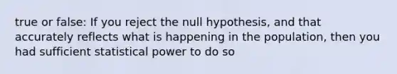 true or false: If you reject the null hypothesis, and that accurately reflects what is happening in the population, then you had sufficient statistical power to do so