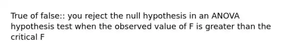 True of false:: you reject the null hypothesis in an ANOVA hypothesis test when the observed value of F is greater than the critical F