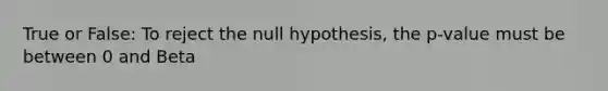 True or False: To reject the null hypothesis, the p-value must be between 0 and Beta