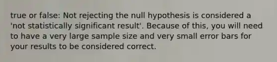 true or false: Not rejecting the null hypothesis is considered a 'not statistically significant result'. Because of this, you will need to have a very large sample size and very small error bars for your results to be considered correct.