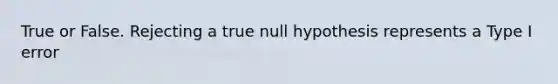 True or False. Rejecting a true null hypothesis represents a Type I error