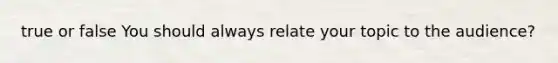 true or false You should always relate your topic to the audience?
