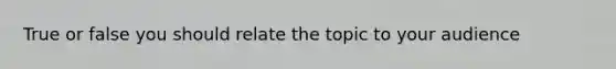 True or false you should relate the topic to your audience