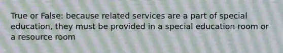 True or False: because related services are a part of special education, they must be provided in a special education room or a resource room