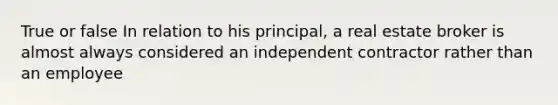 True or false In relation to his principal, a real estate broker is almost always considered an independent contractor rather than an employee