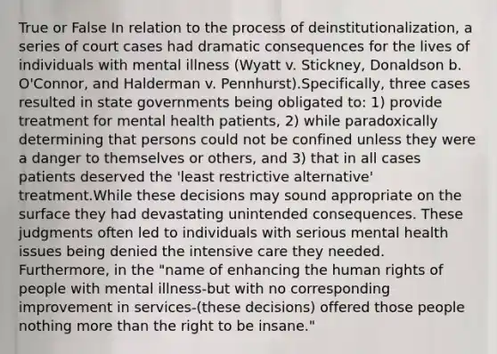 True or False In relation to the process of deinstitutionalization, a series of court cases had dramatic consequences for the lives of individuals with mental illness (Wyatt v. Stickney, Donaldson b. O'Connor, and Halderman v. Pennhurst).Specifically, three cases resulted in state governments being obligated to: 1) provide treatment for mental health patients, 2) while paradoxically determining that persons could not be confined unless they were a danger to themselves or others, and 3) that in all cases patients deserved the 'least restrictive alternative' treatment.While these decisions may sound appropriate on the surface they had devastating unintended consequences. These judgments often led to individuals with serious mental health issues being denied the intensive care they needed. Furthermore, in the "name of enhancing the human rights of people with mental illness-but with no corresponding improvement in services-(these decisions) offered those people nothing more than the right to be insane."