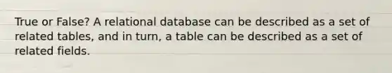 True or False? A relational database can be described as a set of related tables, and in turn, a table can be described as a set of related fields.