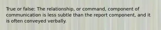 True or false: The relationship, or command, component of communication is less subtle than the report component, and it is often conveyed verbally.