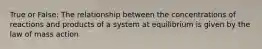 True or False: The relationship between the concentrations of reactions and products of a system at equilibrium is given by the law of mass action