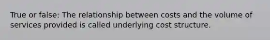 True or false: The relationship between costs and the volume of services provided is called underlying cost structure.