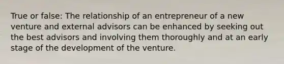 True or false: The relationship of an entrepreneur of a new venture and external advisors can be enhanced by seeking out the best advisors and involving them thoroughly and at an early stage of the development of the venture.