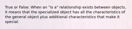 True or False: When an "is a" relationship exists between objects, it means that the specialized object has all the characteristics of the general object plus additional characteristics that make it special.