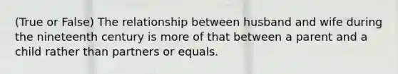 (True or False) The relationship between husband and wife during the nineteenth century is more of that between a parent and a child rather than partners or equals.