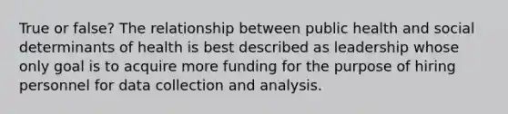 True or false? The relationship between public health and social determinants of health is best described as leadership whose only goal is to acquire more funding for the purpose of hiring personnel for data collection and analysis.